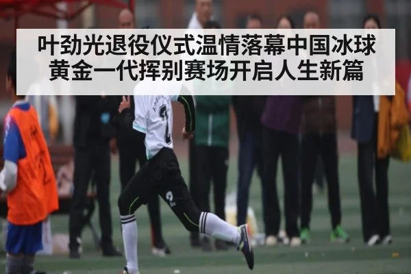 叶劲光退役仪式温情落幕中国冰球黄金一代挥别赛场开启人生新篇